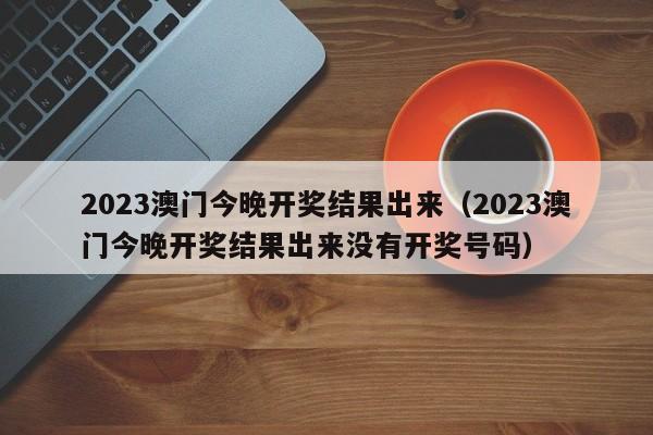2023澳门今晚开奖结果出来(2023澳门今晚开奖结果出来没有开奖号码)